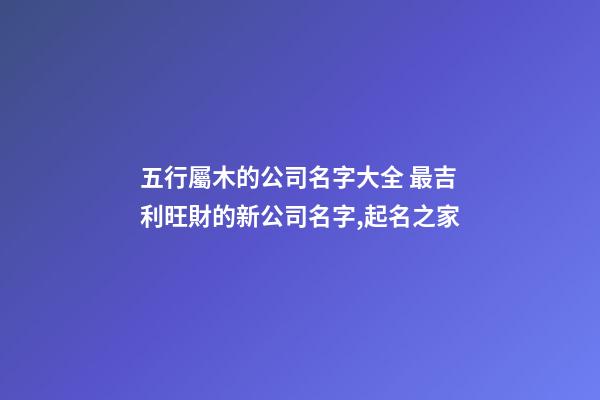 五行屬木的公司名字大全 最吉利旺財的新公司名字,起名之家-第1張-公司起名-玄機派